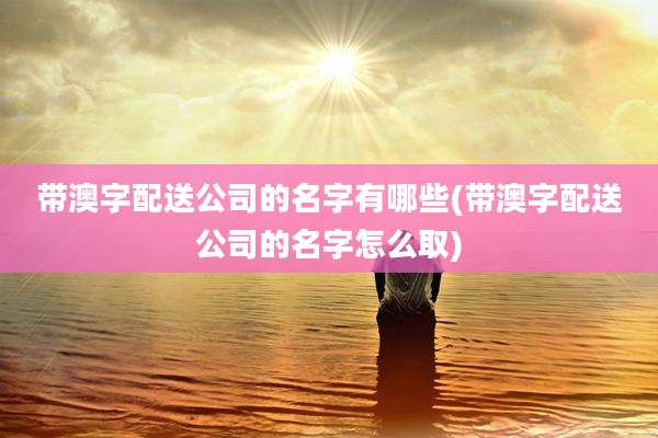 带澳字配送公司的名字有哪些(带澳字配送公司的名字怎么取)
