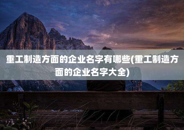 重工制造方面的企业名字有哪些(重工制造方面的企业名字大全)