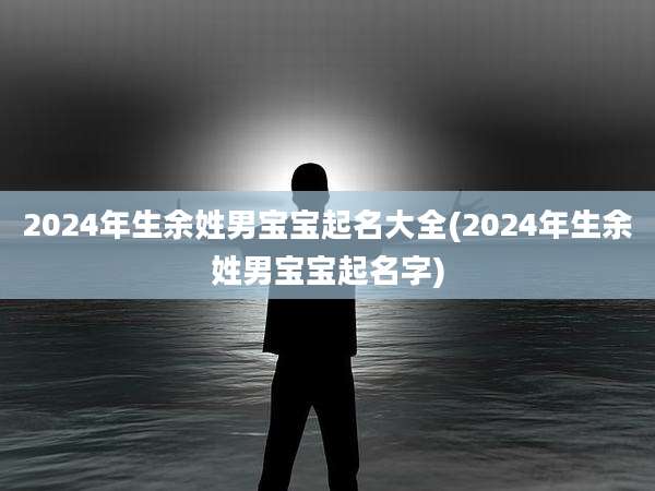 2024年生余姓男宝宝起名大全(2024年生余姓男宝宝起名字)