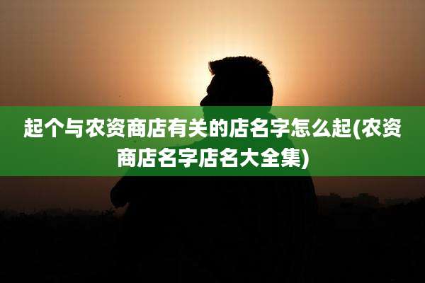 起个与农资商店有关的店名字怎么起(农资商店名字店名大全集)