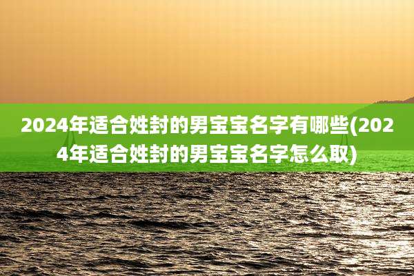 2024年适合姓封的男宝宝名字有哪些(2024年适合姓封的男宝宝名字怎么取)