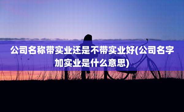 公司名称带实业还是不带实业好(公司名字加实业是什么意思)