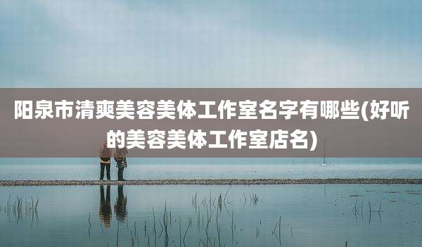 阳泉市清爽美容美体工作室名字有哪些(好听的美容美体工作室店名)