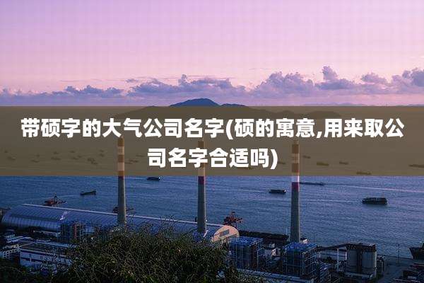 带硕字的大气公司名字(硕的寓意,用来取公司名字合适吗)