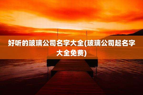 好听的玻璃公司名字大全(玻璃公司起名字大全免费)