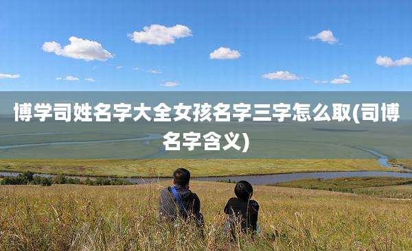 博学司姓名字大全女孩名字三字怎么取(司博名字含义)