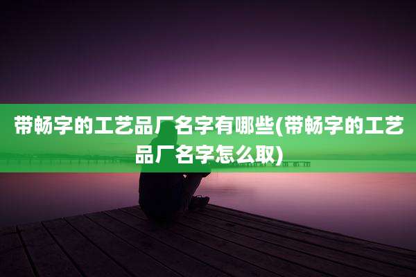 带畅字的工艺品厂名字有哪些(带畅字的工艺品厂名字怎么取)