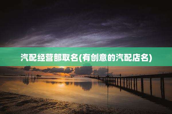 汽配经营部取名(有创意的汽配店名)