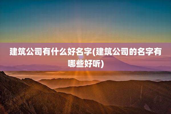 建筑公司有什么好名字(建筑公司的名字有哪些好听)
