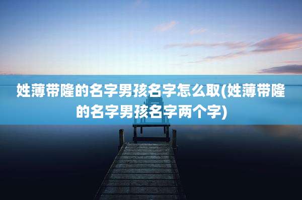 姓薄带隆的名字男孩名字怎么取(姓薄带隆的名字男孩名字两个字)