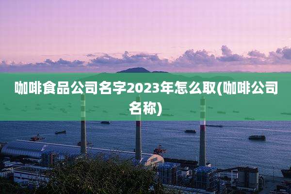 咖啡食品公司名字2023年怎么取(咖啡公司名称)