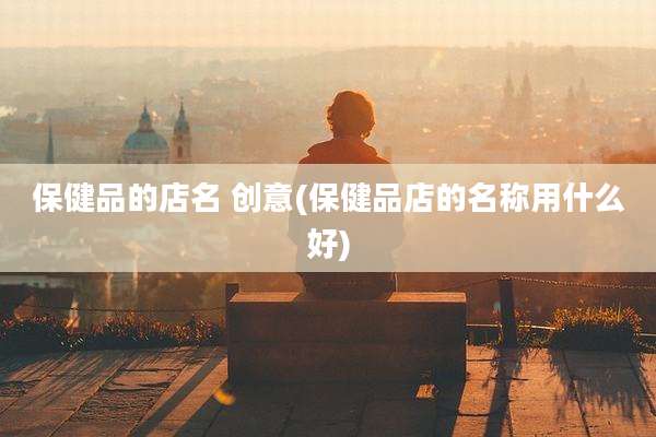 保健品的店名 创意(保健品店的名称用什么好)