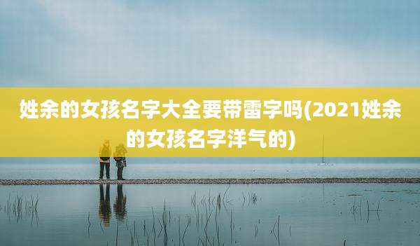 姓余的女孩名字大全要带雷字吗(2021姓余的女孩名字洋气的)