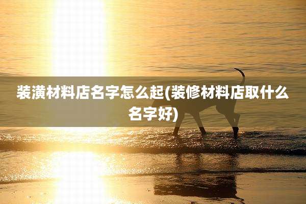 装潢材料店名字怎么起(装修材料店取什么名字好)