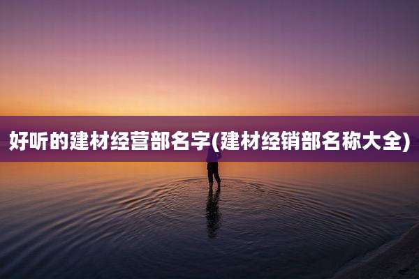 好听的建材经营部名字(建材经销部名称大全)