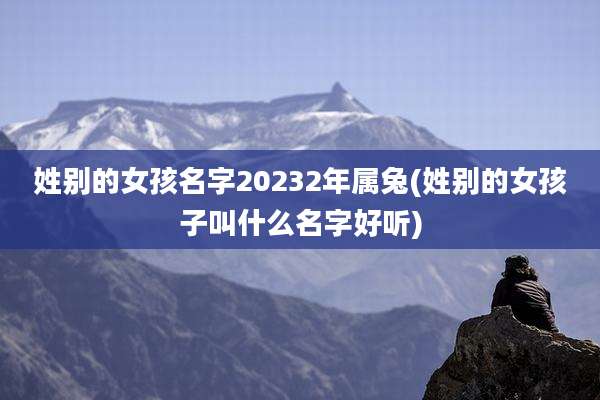 姓别的女孩名字20232年属兔(姓别的女孩子叫什么名字好听)