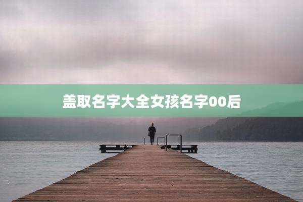 盖取名字大全女孩名字00后