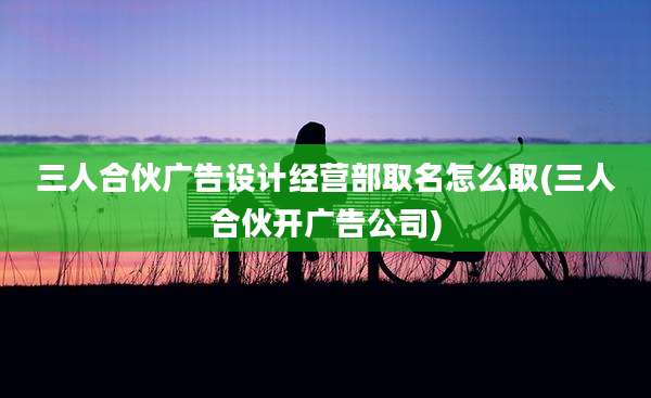 三人合伙广告设计经营部取名怎么取(三人合伙开广告公司)