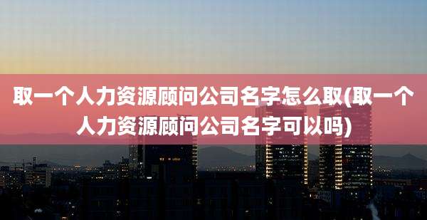 取一个人力资源顾问公司名字怎么取(取一个人力资源顾问公司名字可以吗)