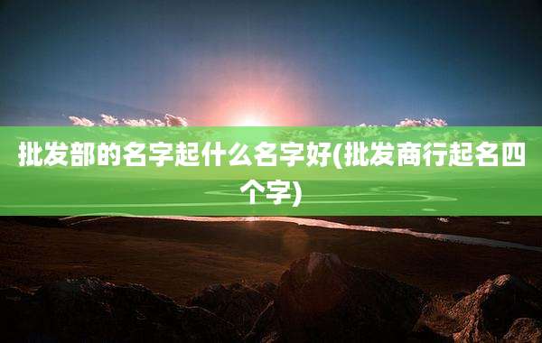 批发部的名字起什么名字好(批发商行起名四个字)