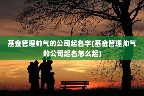 基金管理帅气的公司起名字(基金管理帅气的公司起名怎么起)