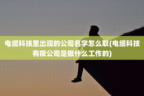 电缆科技里出现的公司名字怎么取(电缆科技有限公司是做什么工作的)