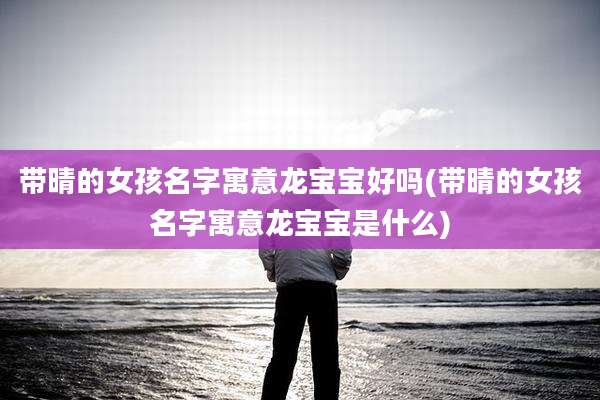 带晴的女孩名字寓意龙宝宝好吗(带晴的女孩名字寓意龙宝宝是什么)