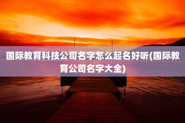 国际教育科技公司名字怎么起名好听(国际教育公司名字大全)
