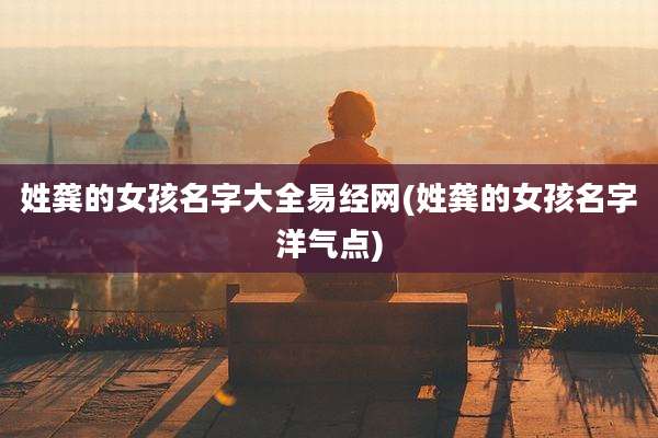 姓龚的女孩名字大全易经网(姓龚的女孩名字洋气点)