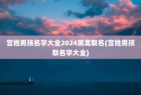 宫姓男孩名字大全2024属龙取名(宫姓男孩取名字大全)