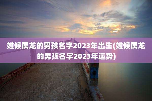 姓候属龙的男孩名字2023年出生(姓候属龙的男孩名字2023年运势)