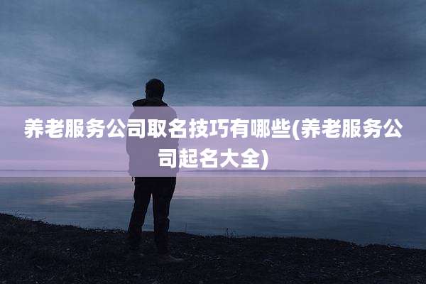 养老服务公司取名技巧有哪些(养老服务公司起名大全)