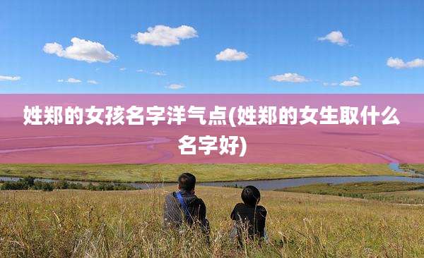姓郑的女孩名字洋气点(姓郑的女生取什么名字好)