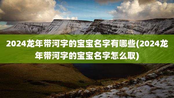 2024龙年带河字的宝宝名字有哪些(2024龙年带河字的宝宝名字怎么取)