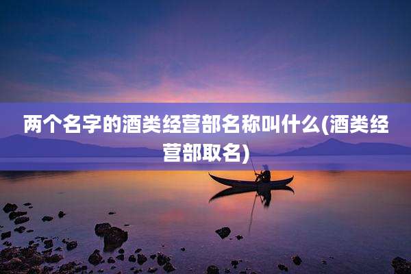 两个名字的酒类经营部名称叫什么(酒类经营部取名)