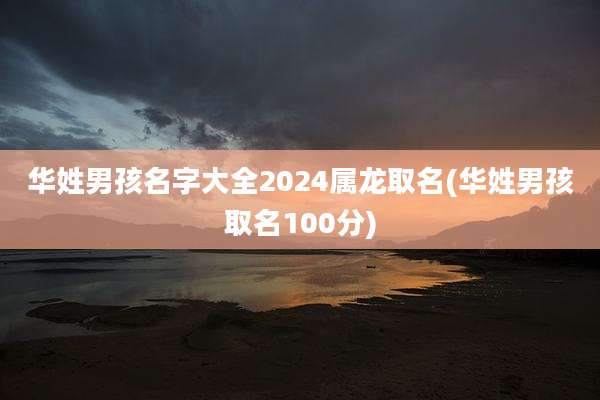 华姓男孩名字大全2024属龙取名(华姓男孩取名100分)