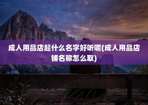 成人用品店起什么名字好听呢(成人用品店铺名称怎么取)