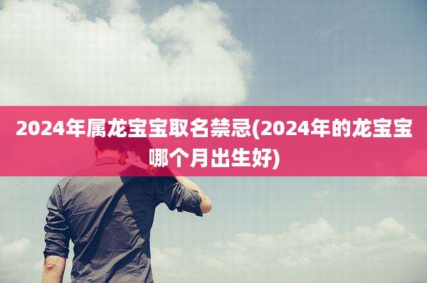 2024年属龙宝宝取名禁忌(2024年的龙宝宝哪个月出生好)