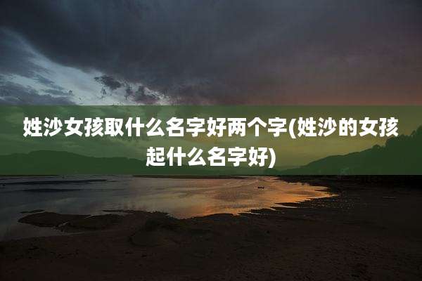 姓沙女孩取什么名字好两个字(姓沙的女孩起什么名字好)