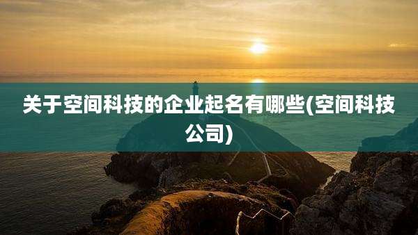 关于空间科技的企业起名有哪些(空间科技公司)