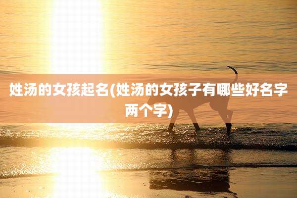 姓汤的女孩起名(姓汤的女孩子有哪些好名字两个字)