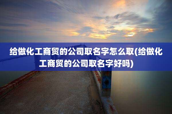 给做化工商贸的公司取名字怎么取(给做化工商贸的公司取名字好吗)