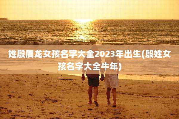 姓殷属龙女孩名字大全2023年出生(殷姓女孩名字大全牛年)