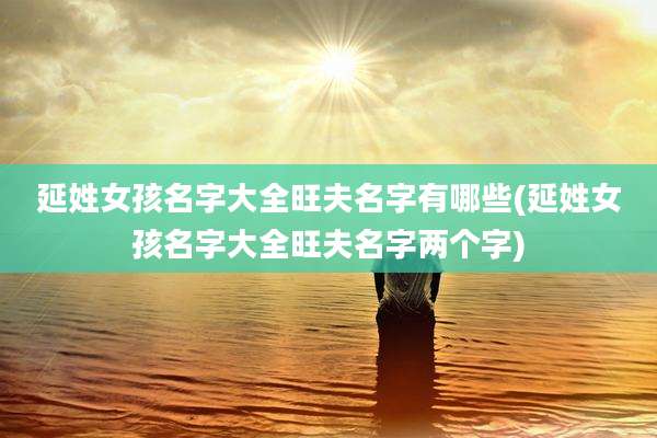延姓女孩名字大全旺夫名字有哪些(延姓女孩名字大全旺夫名字两个字)
