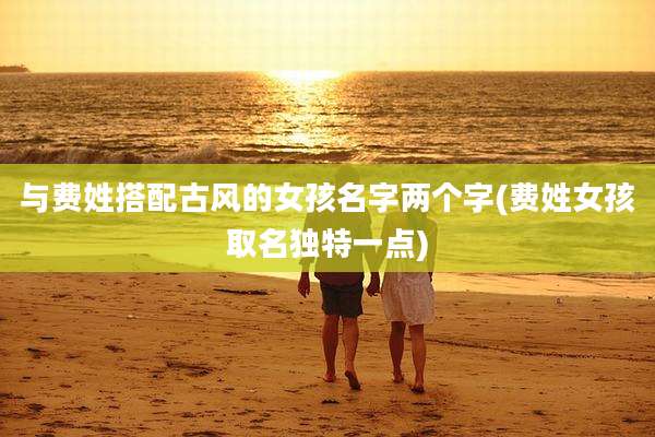 与费姓搭配古风的女孩名字两个字(费姓女孩取名独特一点)