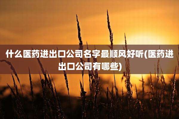 什么医药进出口公司名字最顺风好听(医药进出口公司有哪些)