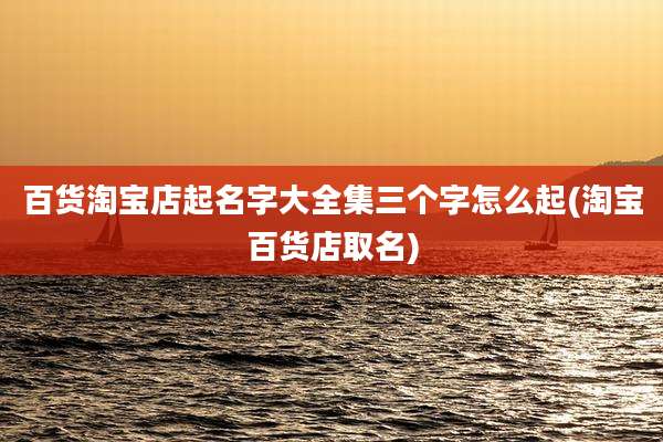 百货淘宝店起名字大全集三个字怎么起(淘宝百货店取名)