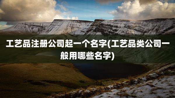 工艺品注册公司起一个名字(工艺品类公司一般用哪些名字)