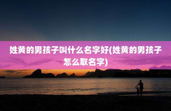 姓黄的男孩子叫什么名字好(姓黄的男孩子怎么取名字)