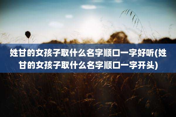 姓甘的女孩子取什么名字顺口一字好听(姓甘的女孩子取什么名字顺口一字开头)